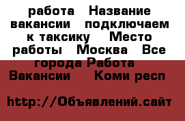 работа › Название вакансии ­ подключаем к таксику  › Место работы ­ Москва - Все города Работа » Вакансии   . Коми респ.